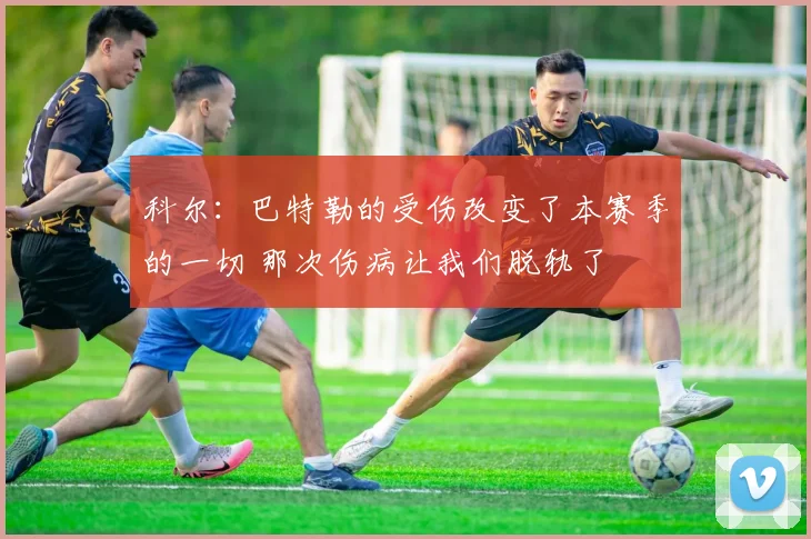 科尔：巴特勒的受伤改变了本赛季的一切 那次伤病让我们脱轨了