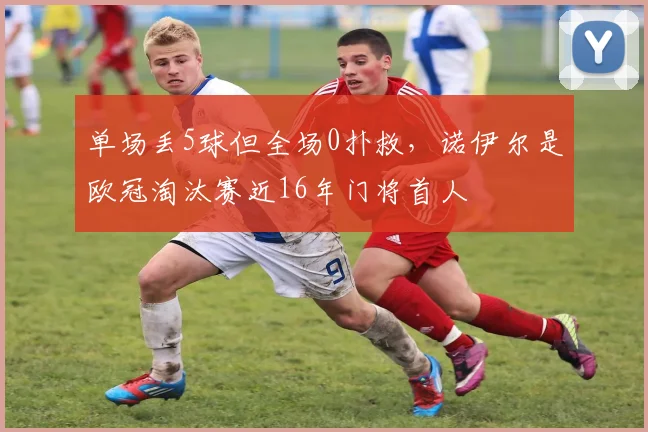 单场丢5球但全场0扑救，诺伊尔是欧冠淘汰赛近16年门将首人